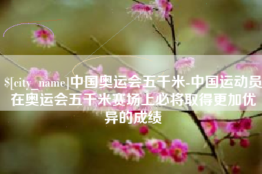 开封中国奥运会五千米-中国运动员在奥运会五千米赛场上必将取得更加优异的成绩