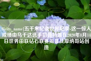 开封五千米纪录世界纪录-这一惊人成绩由乌干达选手切普特盖在2020年8月14日世界田联钻石联赛揭幕战摩纳哥站创造