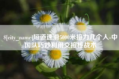 开封短道速滑5000米接力几个人-中国队巧妙利用交接棒战术