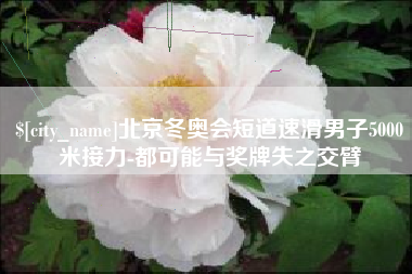 开封北京冬奥会短道速滑男子5000米接力-都可能与奖牌失之交臂