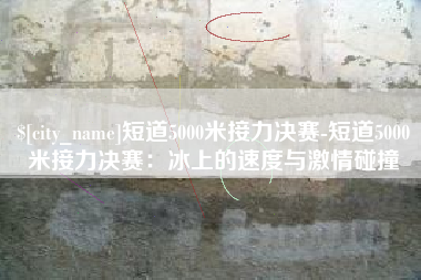 开封短道5000米接力决赛-短道5000米接力决赛：冰上的速度与激情碰撞