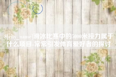 开封滑冰比赛中的5000米接力属于什么项目-常常引发体育爱好者的探讨
