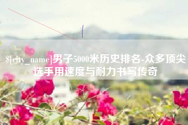 开封男子5000米历史排名-众多顶尖选手用速度与耐力书写传奇